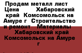 Продам металл лист. › Цена ­ 30 - Хабаровский край, Комсомольск-на-Амуре г. Строительство и ремонт » Материалы   . Хабаровский край,Комсомольск-на-Амуре г.